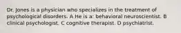 Dr. Jones is a physician who specializes in the treatment of psychological disorders. A He is a: behavioral neuroscientist. B clinical psychologist. C cognitive therapist. D psychiatrist.