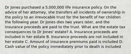 Dr Jones purchased a 5,000,000 life insurance policy. On the advice of her attorney, she transfers all incidents of ownership in the policy to an irrevocable trust for the benefit of her children the following year. Dr Jones dies two years later, and the insurance proceeds are paid to the trust. What are the estate tax consequences to Dr Jones' estate? A. Insurance proceeds are included in her estate B. Insurance proceeds are not included in her estate C. Amount of insurance premiums paid is included D. Cash value of the policy immediately prior to death is included