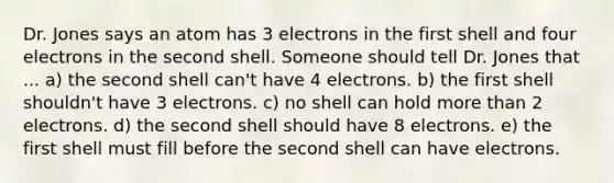 Dr. Jones says an atom has 3 electrons in the first shell and four electrons in the second shell. Someone should tell Dr. Jones that ... a) the second shell can't have 4 electrons. b) the first shell shouldn't have 3 electrons. c) no shell can hold more than 2 electrons. d) the second shell should have 8 electrons. e) the first shell must fill before the second shell can have electrons.