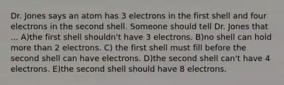 Dr. Jones says an atom has 3 electrons in the first shell and four electrons in the second shell. Someone should tell Dr. Jones that ... A)the first shell shouldn't have 3 electrons. B)no shell can hold <a href='https://www.questionai.com/knowledge/keWHlEPx42-more-than' class='anchor-knowledge'>more than</a> 2 electrons. C) the first shell must fill before the second shell can have electrons. D)the second shell can't have 4 electrons. E)the second shell should have 8 electrons.