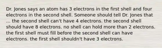 Dr. Jones says an atom has 3 electrons in the first shell and four electrons in the second shell. Someone should tell Dr. Jones that ... the second shell can't have 4 electrons. the second shell should have 8 electrons. no shell can hold <a href='https://www.questionai.com/knowledge/keWHlEPx42-more-than' class='anchor-knowledge'>more than</a> 2 electrons. the first shell must fill before the second shell can have electrons. the first shell shouldn't have 3 electrons.