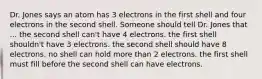 Dr. Jones says an atom has 3 electrons in the first shell and four electrons in the second shell. Someone should tell Dr. Jones that ... the second shell can't have 4 electrons. the first shell shouldn't have 3 electrons. the second shell should have 8 electrons. no shell can hold more than 2 electrons. the first shell must fill before the second shell can have electrons.