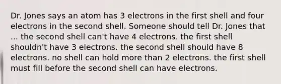 Dr. Jones says an atom has 3 electrons in the first shell and four electrons in the second shell. Someone should tell Dr. Jones that ... the second shell can't have 4 electrons. the first shell shouldn't have 3 electrons. the second shell should have 8 electrons. no shell can hold more than 2 electrons. the first shell must fill before the second shell can have electrons.