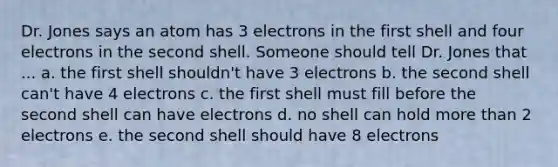 Dr. Jones says an atom has 3 electrons in the first shell and four electrons in the second shell. Someone should tell Dr. Jones that ... a. the first shell shouldn't have 3 electrons b. the second shell can't have 4 electrons c. the first shell must fill before the second shell can have electrons d. no shell can hold <a href='https://www.questionai.com/knowledge/keWHlEPx42-more-than' class='anchor-knowledge'>more than</a> 2 electrons e. the second shell should have 8 electrons