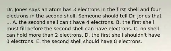 Dr. Jones says an atom has 3 electrons in the first shell and four electrons in the second shell. Someone should tell Dr. Jones that ... A. the second shell can't have 4 electrons. B. the first shell must fill before the second shell can have electrons. C. no shell can hold more than 2 electrons. D. the first shell shouldn't have 3 electrons. E. the second shell should have 8 electrons.