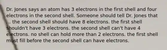 Dr. Jones says an atom has 3 electrons in the first shell and four electrons in the second shell. Someone should tell Dr. Jones that ... the second shell should have 8 electrons. the first shell shouldn't have 3 electrons. the second shell can't have 4 electrons. no shell can hold more than 2 electrons. the first shell must fill before the second shell can have electrons.