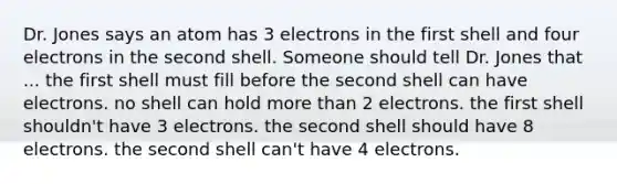 Dr. Jones says an atom has 3 electrons in the first shell and four electrons in the second shell. Someone should tell Dr. Jones that ... the first shell must fill before the second shell can have electrons. no shell can hold more than 2 electrons. the first shell shouldn't have 3 electrons. the second shell should have 8 electrons. the second shell can't have 4 electrons.