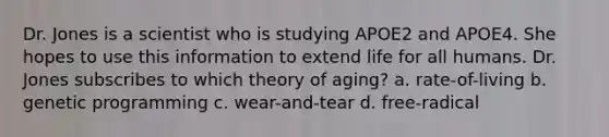 Dr. Jones is a scientist who is studying APOE2 and APOE4. She hopes to use this information to extend life for all humans. Dr. Jones subscribes to which theory of aging? a. rate-of-living b. genetic programming c. wear-and-tear d. free-radical