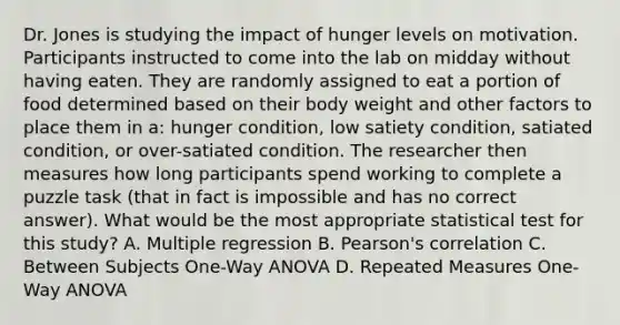 Dr. Jones is studying the impact of hunger levels on motivation. Participants instructed to come into the lab on midday without having eaten. They are randomly assigned to eat a portion of food determined based on their body weight and other factors to place them in a: hunger condition, low satiety condition, satiated condition, or over-satiated condition. The researcher then measures how long participants spend working to complete a puzzle task (that in fact is impossible and has no correct answer). What would be the most appropriate statistical test for this study? A. Multiple regression B. Pearson's correlation C. Between Subjects One-Way ANOVA D. Repeated Measures One-Way ANOVA