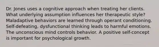 Dr. Jones uses a cognitive approach when treating her clients. What underlying assumption influences her therapeutic style? Maladaptive behaviors are learned through operant conditioning. Self-defeating, dysfunctional thinking leads to harmful emotions. The unconscious mind controls behavior. A positive self-concept is important for psychological growth.