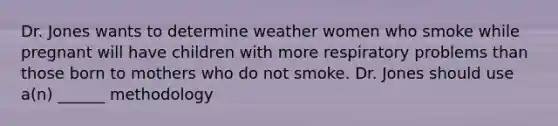 Dr. Jones wants to determine weather women who smoke while pregnant will have children with more respiratory problems than those born to mothers who do not smoke. Dr. Jones should use a(n) ______ methodology