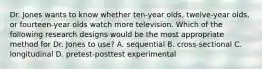 Dr. Jones wants to know whether ten-year olds, twelve-year olds, or fourteen-year olds watch more television. Which of the following research designs would be the most appropriate method for Dr. Jones to use? A. sequential B. cross-sectional C. longitudinal D. pretest-posttest experimental