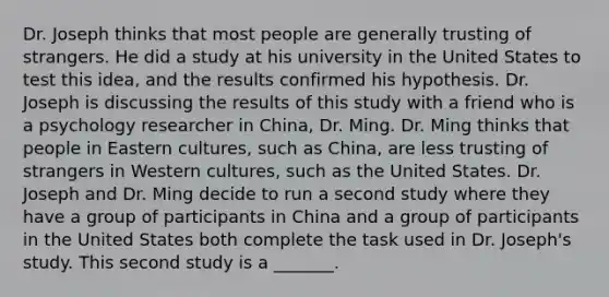 Dr. Joseph thinks that most people are generally trusting of strangers. He did a study at his university in the United States to test this idea, and the results confirmed his hypothesis. Dr. Joseph is discussing the results of this study with a friend who is a psychology researcher in China, Dr. Ming. Dr. Ming thinks that people in Eastern cultures, such as China, are less trusting of strangers in Western cultures, such as the United States. Dr. Joseph and Dr. Ming decide to run a second study where they have a group of participants in China and a group of participants in the United States both complete the task used in Dr. Joseph's study. This second study is a _______.