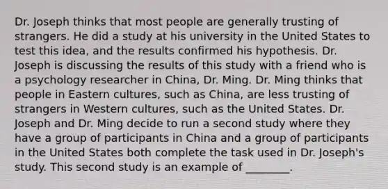 Dr. Joseph thinks that most people are generally trusting of strangers. He did a study at his university in the United States to test this idea, and the results confirmed his hypothesis. Dr. Joseph is discussing the results of this study with a friend who is a psychology researcher in China, Dr. Ming. Dr. Ming thinks that people in Eastern cultures, such as China, are less trusting of strangers in Western cultures, such as the United States. Dr. Joseph and Dr. Ming decide to run a second study where they have a group of participants in China and a group of participants in the United States both complete the task used in Dr. Joseph's study. This second study is an example of ________.