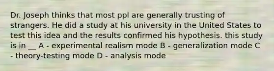 Dr. Joseph thinks that most ppl are generally trusting of strangers. He did a study at his university in the United States to test this idea and the results confirmed his hypothesis. this study is in __ A - experimental realism mode B - generalization mode C - theory-testing mode D - analysis mode