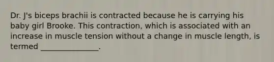 Dr. J's biceps brachii is contracted because he is carrying his baby girl Brooke. This contraction, which is associated with an increase in muscle tension without a change in muscle length, is termed _______________.