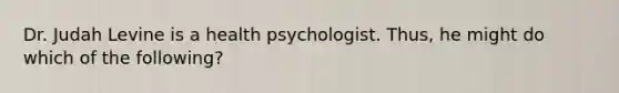 Dr. Judah Levine is a health psychologist. Thus, he might do which of the following?