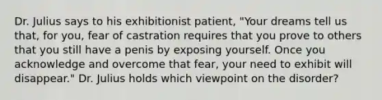 Dr. Julius says to his exhibitionist patient, "Your dreams tell us that, for you, fear of castration requires that you prove to others that you still have a penis by exposing yourself. Once you acknowledge and overcome that fear, your need to exhibit will disappear." Dr. Julius holds which viewpoint on the disorder?​