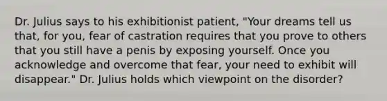 Dr. Julius says to his exhibitionist patient, "Your dreams tell us that, for you, fear of castration requires that you prove to others that you still have a penis by exposing yourself. Once you acknowledge and overcome that fear, your need to exhibit will disappear." Dr. Julius holds which viewpoint on the disorder?