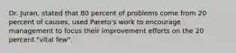 Dr. Juran, stated that 80 percent of problems come from 20 percent of causes, used Pareto's work to encourage management to focus their improvement efforts on the 20 percent "vital few".