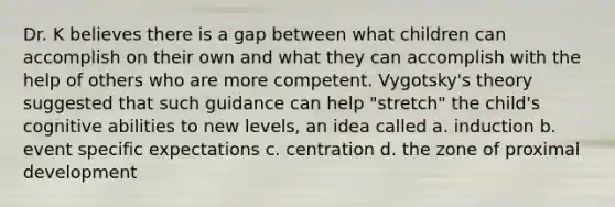 Dr. K believes there is a gap between what children can accomplish on their own and what they can accomplish with the help of others who are more competent. Vygotsky's theory suggested that such guidance can help "stretch" the child's cognitive abilities to new levels, an idea called a. induction b. event specific expectations c. centration d. the zone of proximal development