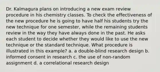 Dr. Kalmagura plans on introducing a new exam review procedure in his chemistry classes. To check the effectiveness of the new procedure he is going to have half his students try the new technique for one semester, while the remaining students review in the way they have always done in the past. He asks each student to decide whether they would like to use the new technique or the standard technique. What procedure is illustrated in this example? a. a double-blind research design b. informed consent in research c. the use of non-random assignment d. a correlational research design