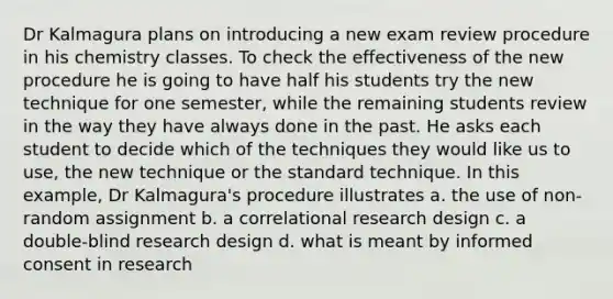 Dr Kalmagura plans on introducing a new exam review procedure in his chemistry classes. To check the effectiveness of the new procedure he is going to have half his students try the new technique for one semester, while the remaining students review in the way they have always done in the past. He asks each student to decide which of the techniques they would like us to use, the new technique or the standard technique. In this example, Dr Kalmagura's procedure illustrates a. the use of non-random assignment b. a correlational research design c. a double-blind research design d. what is meant by informed consent in research