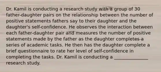 Dr. Kamil is conducting a research study with a group of 30 father-daughter pairs on the relationship between the number of positive statements fathers say to their daughter and the daughter's self-confidence. He observes the interaction between each father-daughter pair and measures the number of positive statements made by the father as the daughter completes a series of academic tasks. He then has the daughter complete a brief questionnaire to rate her level of self-confidence in completing the tasks. Dr. Kamil is conducting a _______________ research study.