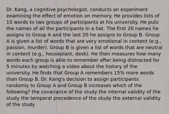 Dr. Kang, a cognitive psychologist, conducts an experiment examining the effect of emotion on memory. He provides lists of 15 words to two groups of participants at his university. He puts the names of all the participants in a hat. The first 20 names he assigns to Group A and the last 20 he assigns to Group B. Group A is given a list of words that are very emotional in content (e.g., passion, murder). Group B is given a list of words that are neutral in content (e.g., houseplant, desk). He then measures how many words each group is able to remember after being distracted for 5 minutes by watching a video about the history of the university. He finds that Group A remembers 15% more words than Group B. Dr. Kang's decision to assign participants randomly to Group A and Group B increases which of the following? the covariance of the study the internal validity of the study the temporal precedence of the study the external validity of the study