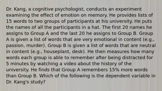 Dr. Kang, a cognitive psychologist, conducts an experiment examining the effect of emotion on memory. He provides lists of 15 words to two groups of participants at his university. He puts the names of all the participants in a hat. The first 20 names he assigns to Group A and the last 20 he assigns to Group B. Group A is given a list of words that are very emotional in content (e.g., passion, murder). Group B is given a list of words that are neutral in content (e.g., houseplant, desk). He then measures how many words each group is able to remember after being distracted for 5 minutes by watching a video about the history of the university. He finds that Group A remembers 15% more words than Group B. Which of the following is the dependent variable in Dr. Kang's study?