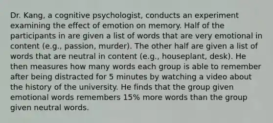 Dr. Kang, a cognitive psychologist, conducts an experiment examining the effect of emotion on memory. Half of the participants in are given a list of words that are very emotional in content (e.g., passion, murder). The other half are given a list of words that are neutral in content (e.g., houseplant, desk). He then measures how many words each group is able to remember after being distracted for 5 minutes by watching a video about the history of the university. He finds that the group given emotional words remembers 15% more words than the group given neutral words.