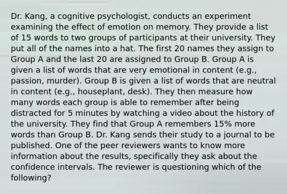 Dr. Kang, a cognitive psychologist, conducts an experiment examining the effect of emotion on memory. They provide a list of 15 words to two groups of participants at their university. They put all of the names into a hat. The first 20 names they assign to Group A and the last 20 are assigned to Group B. Group A is given a list of words that are very emotional in content (e.g., passion, murder). Group B is given a list of words that are neutral in content (e.g., houseplant, desk). They then measure how many words each group is able to remember after being distracted for 5 minutes by watching a video about the history of the university. They find that Group A remembers 15% more words than Group B. Dr. Kang sends their study to a journal to be published. One of the peer reviewers wants to know more information about the results, specifically they ask about the confidence intervals. The reviewer is questioning which of the following?