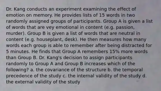 Dr. Kang conducts an experiment examining the effect of emotion on memory. He provides lists of 15 words in two randomly assigned groups of participants. Group A is given a list of words that are vey emotional in content (e.g. passion, murder). Group B is given a list of words that are neutral in content (e.g. houseplant, desk). He then measures how many words each group is able to remember after being distracted for 5 minutes. He finds that Group A remembers 15% more words than Group B. Dr. Kang's decision to assign participants randomly to Group A and Group B increases which of the following? a. the covariance of the structure b. the temporal precedence of the study c. the internal validity of the study d. the external validity of the study