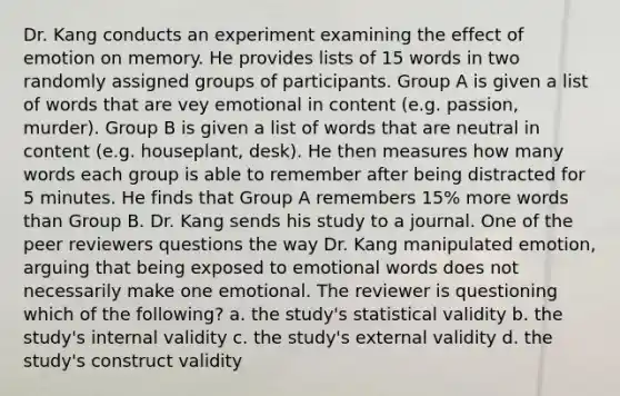 Dr. Kang conducts an experiment examining the effect of emotion on memory. He provides lists of 15 words in two randomly assigned groups of participants. Group A is given a list of words that are vey emotional in content (e.g. passion, murder). Group B is given a list of words that are neutral in content (e.g. houseplant, desk). He then measures how many words each group is able to remember after being distracted for 5 minutes. He finds that Group A remembers 15% more words than Group B. Dr. Kang sends his study to a journal. One of the peer reviewers questions the way Dr. Kang manipulated emotion, arguing that being exposed to emotional words does not necessarily make one emotional. The reviewer is questioning which of the following? a. the study's statistical validity b. the study's internal validity c. the study's external validity d. the study's construct validity