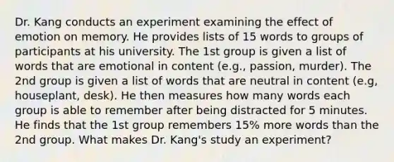 Dr. Kang conducts an experiment examining the effect of emotion on memory. He provides lists of 15 words to groups of participants at his university. The 1st group is given a list of words that are emotional in content (e.g., passion, murder). The 2nd group is given a list of words that are neutral in content (e.g, houseplant, desk). He then measures how many words each group is able to remember after being distracted for 5 minutes. He finds that the 1st group remembers 15% more words than the 2nd group. What makes Dr. Kang's study an experiment?