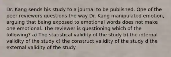 Dr. Kang sends his study to a journal to be published. One of the peer reviewers questions the way Dr. Kang manipulated emotion, arguing that being exposed to emotional words does not make one emotional. The reviewer is questioning which of the following? a) The statistical validity of the study b) the internal validity of the study c) the construct validity of the study d the external validity of the study