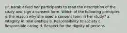 Dr. Karak asked her participants to read the description of the study and sign a consent form. Which of the following principles is the reason why she used a consent form in her study? a. Integrity in relationships b. Responsibility to society c. Responsible caring d. Respect for the dignity of persons