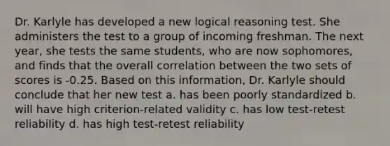 Dr. Karlyle has developed a new logical reasoning test. She administers the test to a group of incoming freshman. The next year, she tests the same students, who are now sophomores, and finds that the overall correlation between the two sets of scores is -0.25. Based on this information, Dr. Karlyle should conclude that her new test a. has been poorly standardized b. will have high criterion-related validity c. has low test-retest reliability d. has high test-retest reliability