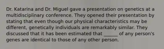 Dr. Katarina and Dr. Miguel gave a presentation on genetics at a multidisciplinary conference. They opened their presentation by stating that even though our physical characteristics may be different, genetically individuals are remarkably similar. They discussed that it has been estimated that ______ of any person's genes are identical to those of any other person.