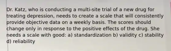 Dr. Katz, who is conducting a multi-site trial of a new drug for treating depression, needs to create a scale that will consistently provide objective data on a weekly basis. The scores should change only in response to the positive effects of the drug. She needs a scale with good: a) standardization b) validity c) stability d) reliability