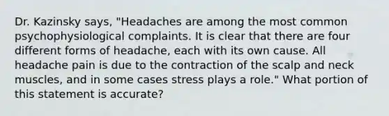 Dr. Kazinsky says, "Headaches are among the most common psychophysiological complaints. It is clear that there are four different forms of headache, each with its own cause. All headache pain is due to the contraction of the scalp and neck muscles, and in some cases stress plays a role." What portion of this statement is accurate?