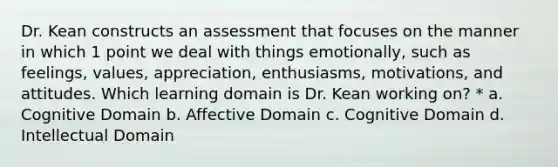 Dr. Kean constructs an assessment that focuses on the manner in which 1 point we deal with things emotionally, such as feelings, values, appreciation, enthusiasms, motivations, and attitudes. Which learning domain is Dr. Kean working on? * a. Cognitive Domain b. Affective Domain c. Cognitive Domain d. Intellectual Domain