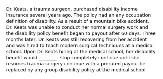 Dr. Keats, a trauma surgeon, purchased disability income insurance several years ago. The policy had an any occupation definition of disability. As a result of a mountain bike accident, Dr. Keats was unable to conduct her normal surgery work and the disability policy benefit began to payout after 60-days. Three months later, Dr. Keats was still recovering from her accident and was hired to teach modern surgical techniques at a medical school. Upon Dr. Keats hiring at the medical school, her disability benefit would ________. stop completely continue until she resumes trauma surgery continue with a prorated payout be replaced by any group disability policy at the medical school