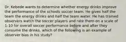 Dr. Kebede wants to determine whether energy drinks improve the performance of the schools soccer team. He gives half the team the energy drinks and half the team water. He has trained observers watch the soccer players and rate them on a scale of 1-10 for overall soccer performance before and after they consume the drinks. which of the following is an example of observer bias in his study?