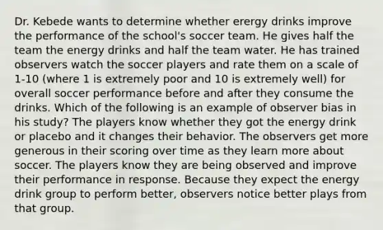 Dr. Kebede wants to determine whether erergy drinks improve the performance of the school's soccer team. He gives half the team the energy drinks and half the team water. He has trained observers watch the soccer players and rate them on a scale of 1-10 (where 1 is extremely poor and 10 is extremely well) for overall soccer performance before and after they consume the drinks. Which of the following is an example of observer bias in his study? The players know whether they got the energy drink or placebo and it changes their behavior. The observers get more generous in their scoring over time as they learn more about soccer. The players know they are being observed and improve their performance in response. Because they expect the energy drink group to perform better, observers notice better plays from that group.