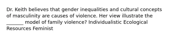 Dr. Keith believes that gender inequalities and cultural concepts of masculinity are causes of violence. Her view illustrate the _______ model of family violence? Individualistic Ecological Resources Feminist