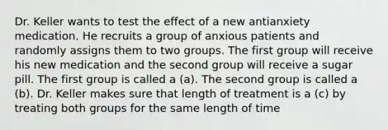 Dr. Keller wants to test the effect of a new antianxiety medication. He recruits a group of anxious patients and randomly assigns them to two groups. The first group will receive his new medication and the second group will receive a sugar pill. The first group is called a (a). The second group is called a (b). Dr. Keller makes sure that length of treatment is a (c) by treating both groups for the same length of time