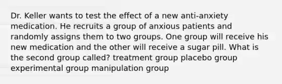 Dr. Keller wants to test the effect of a new anti-anxiety medication. He recruits a group of anxious patients and randomly assigns them to two groups. One group will receive his new medication and the other will receive a sugar pill. What is the second group called? treatment group placebo group experimental group manipulation group