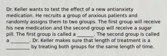 Dr. Keller wants to test the effect of a new antianxiety medication. He recruits a group of anxious patients and randomly assigns them to two groups. The first group will receive his new medication and the second group will receive a sugar pill. The first group is called a _______. The second group is called a ________. Dr. Keller makes sure that length of treatment is a __________ by treating both groups for the same length of time.