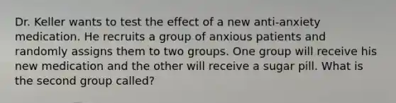 Dr. Keller wants to test the effect of a new anti-anxiety medication. He recruits a group of anxious patients and randomly assigns them to two groups. One group will receive his new medication and the other will receive a sugar pill. What is the second group called?